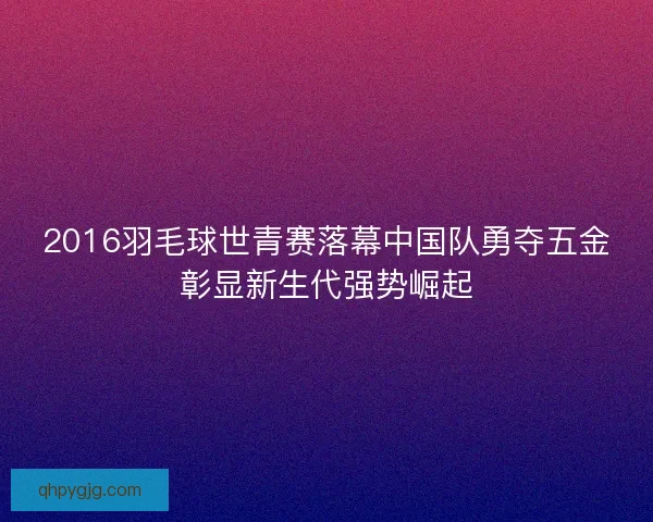 2016羽毛球世青赛落幕中国队勇夺五金彰显新生代强势崛起
