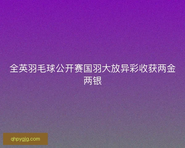 全英羽毛球公开赛国羽大放异彩收获两金两银