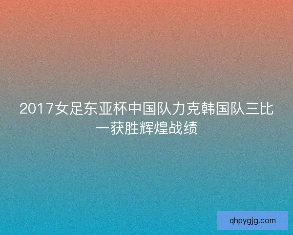 2017女足东亚杯中国队力克韩国队三比一获胜辉煌战绩
