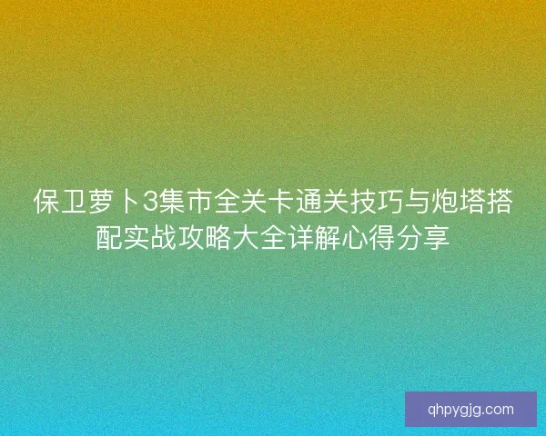 保卫萝卜3集市全关卡通关技巧与炮塔搭配实战攻略大全详解心得分享