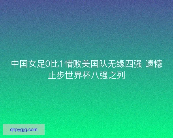 中国女足0比1惜败美国队无缘四强 遗憾止步世界杯八强之列