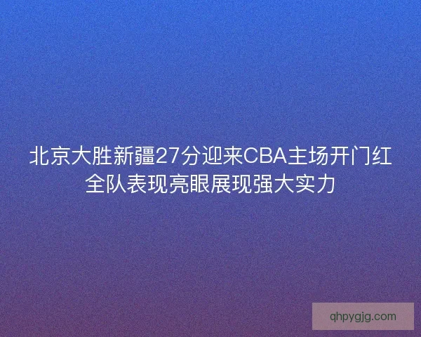 北京大胜新疆27分迎来CBA主场开门红全队表现亮眼展现强大实力