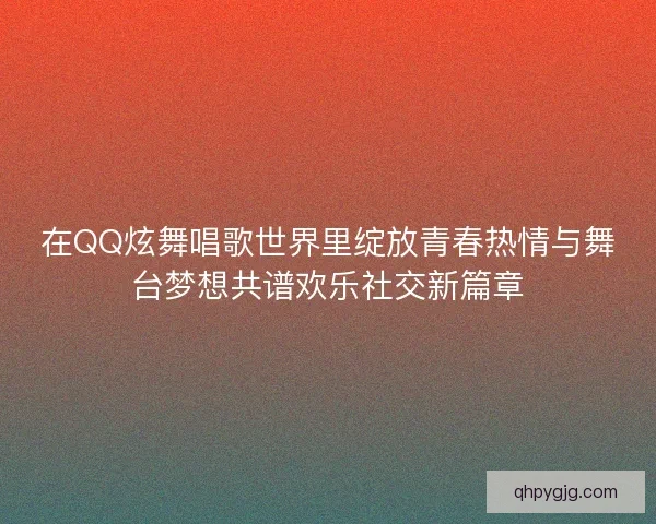 在QQ炫舞唱歌世界里绽放青春热情与舞台梦想共谱欢乐社交新篇章