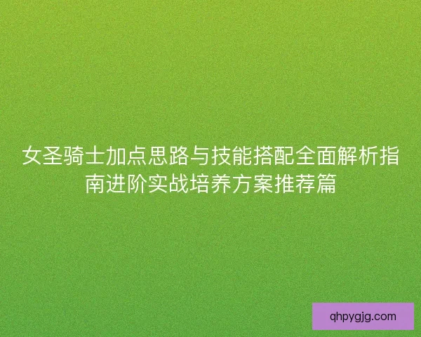 女圣骑士加点思路与技能搭配全面解析指南进阶实战培养方案推荐篇
