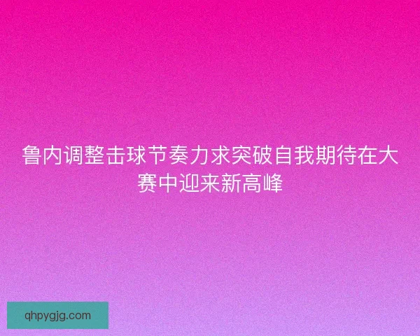 鲁内调整击球节奏力求突破自我期待在大赛中迎来新高峰