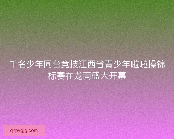 千名少年同台竞技江西省青少年啦啦操锦标赛在龙南盛大开幕