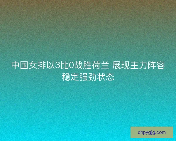 中国女排以3比0战胜荷兰 展现主力阵容稳定强劲状态